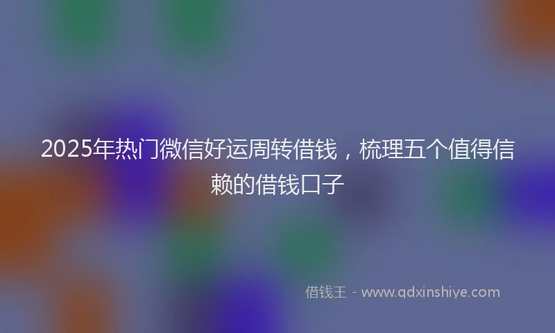 2025年热门微信好运周转借钱，梳理五个值得信赖的借钱口子