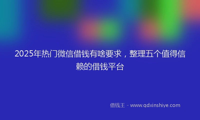 2025年热门微信借钱有啥要求，整理五个值得信赖的借钱平台