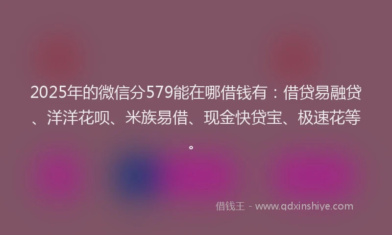 2025年的微信分579能在哪借钱有：借贷易融贷、洋洋花呗、米族易借、现金快贷宝、极速花等。