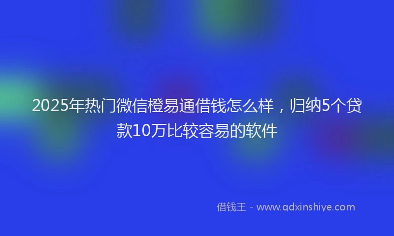 2025年热门微信橙易通借钱怎么样，归纳5个贷款10万比较容易的软件