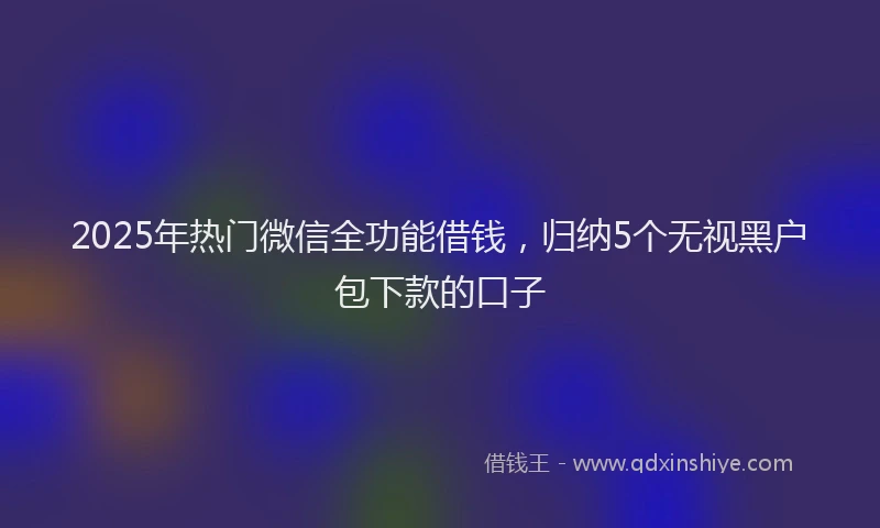 2025年热门微信全功能借钱，归纳5个无视黑户包下款的口子