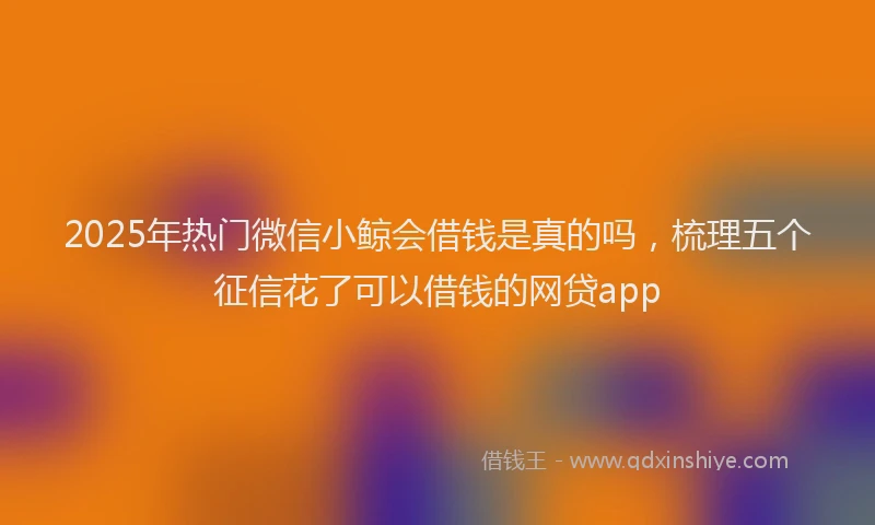 2025年热门微信小鲸会借钱是真的吗，梳理五个征信花了可以借钱的网贷app