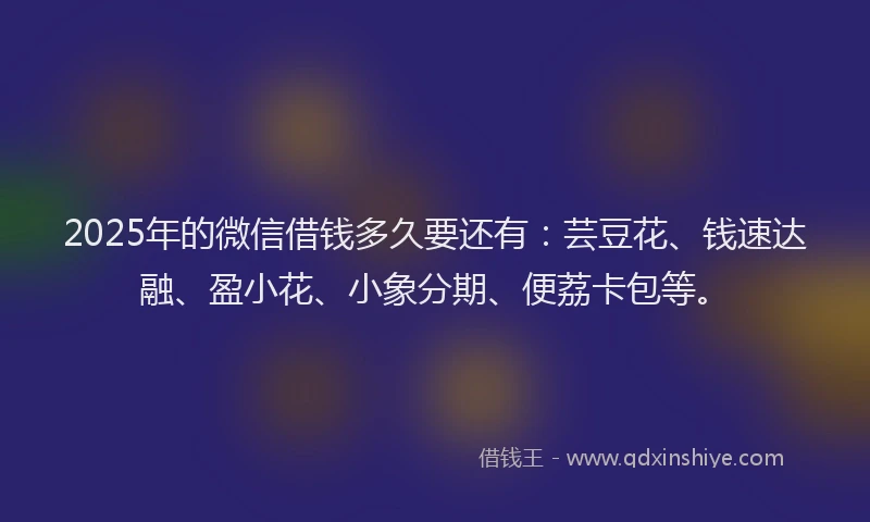 2025年的微信借钱多久要还有：芸豆花、钱速达融、盈小花、小象分期、便荔卡包等。