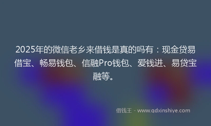 2025年的微信老乡来借钱是真的吗有：现金贷易借宝、畅易钱包、信融Pro钱包、爱钱进、易贷宝融等。