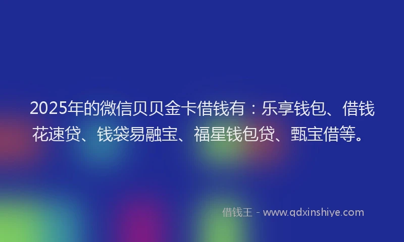 2025年的微信贝贝金卡借钱有：乐享钱包、借钱花速贷、钱袋易融宝、福星钱包贷、甄宝借等。