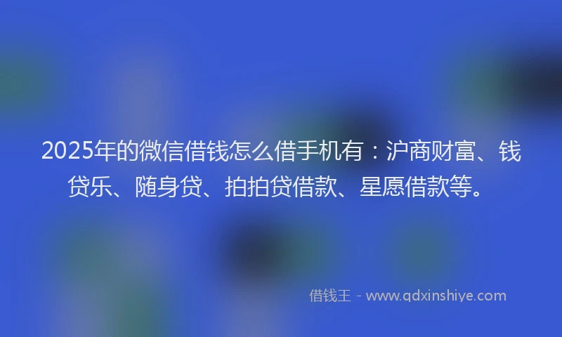 2025年的微信借钱怎么借手机有：沪商财富、钱贷乐、随身贷、拍拍贷借款、星愿借款等。