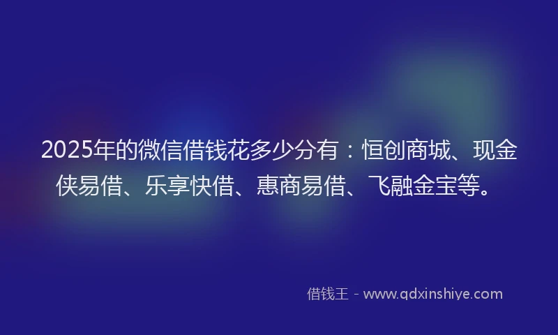 2025年的微信借钱花多少分有：恒创商城、现金侠易借、乐享快借、惠商易借、飞融金宝等。