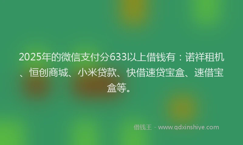 2025年的微信支付分633以上借钱有：诺祥租机、恒创商城、小米贷款、快借速贷宝盒、速借宝盒等。