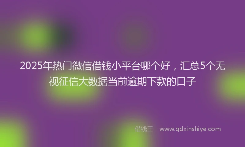 2025年热门微信借钱小平台哪个好，汇总5个无视征信大数据当前逾期下款的口子