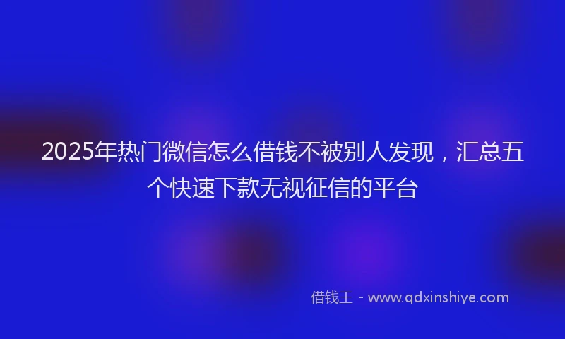 2025年热门微信怎么借钱不被别人发现，汇总五个快速下款无视征信的平台