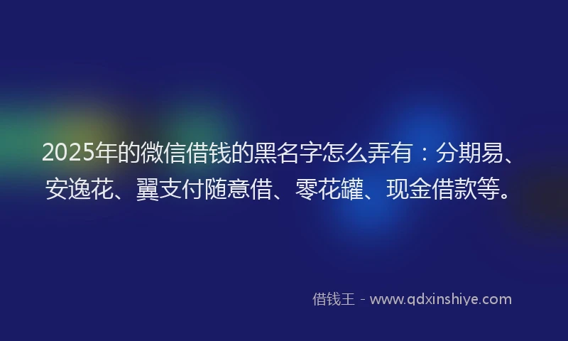 2025年的微信借钱的黑名字怎么弄有：分期易、安逸花、翼支付随意借、零花罐、现金借款等。