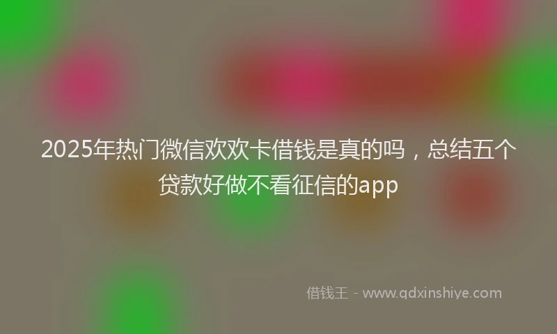 2025年热门微信欢欢卡借钱是真的吗，总结五个贷款好做不看征信的app