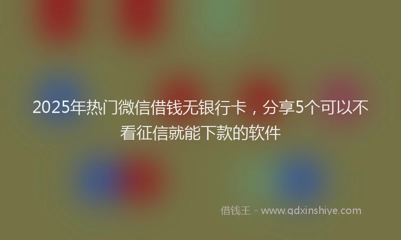 2025年热门微信借钱无银行卡，分享5个可以不看征信就能下款的软件
