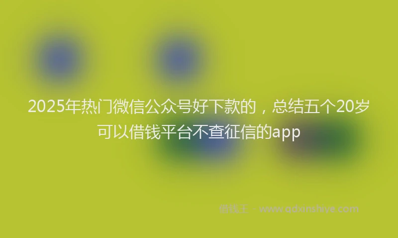 2025年热门微信公众号好下款的，总结五个20岁可以借钱平台不查征信的app