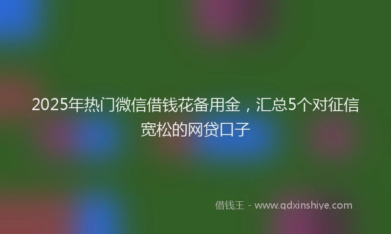 2025年热门微信借钱花备用金，汇总5个对征信宽松的网贷口子