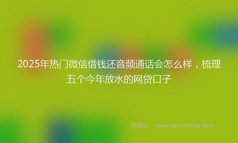 2025年热门微信借钱还音频通话会怎么样，梳理五个今年放水的网贷口子