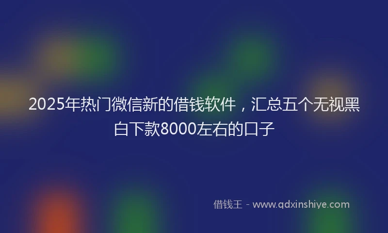 2025年热门微信新的借钱软件，汇总五个无视黑白下款8000左右的口子