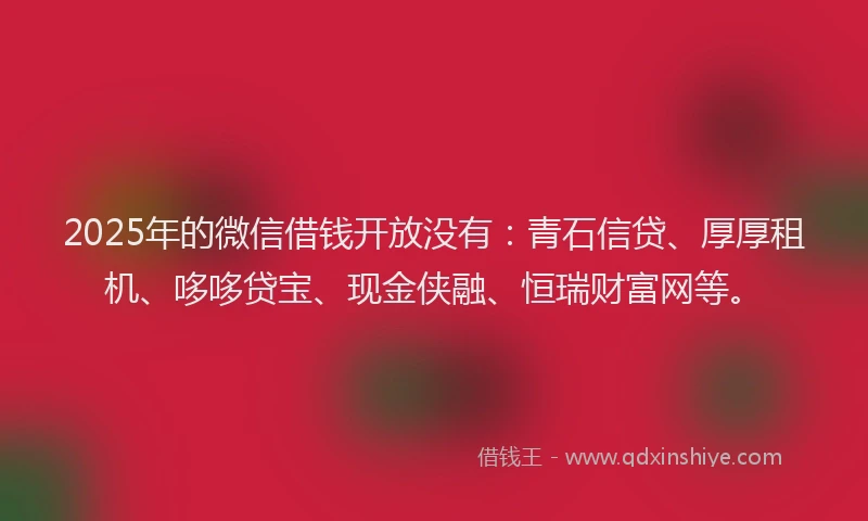 2025年的微信借钱开放没有：青石信贷、厚厚租机、哆哆贷宝、现金侠融、恒瑞财富网等。