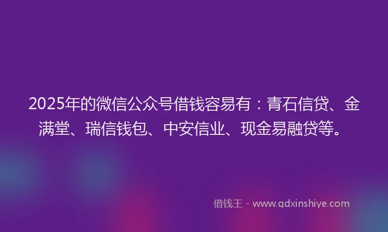 2025年的微信公众号借钱容易有：青石信贷、金满堂、瑞信钱包、中安信业、现金易融贷等。