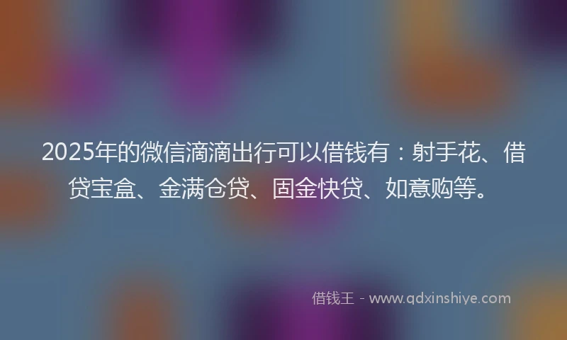 2025年的微信滴滴出行可以借钱有：射手花、借贷宝盒、金满仓贷、固金快贷、如意购等。