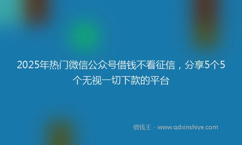 2025年热门微信公众号借钱不看征信，分享5个5个无视一切下款的平台