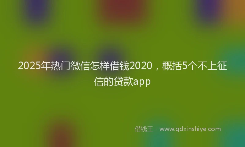 2025年热门微信怎样借钱2020，概括5个不上征信的贷款app