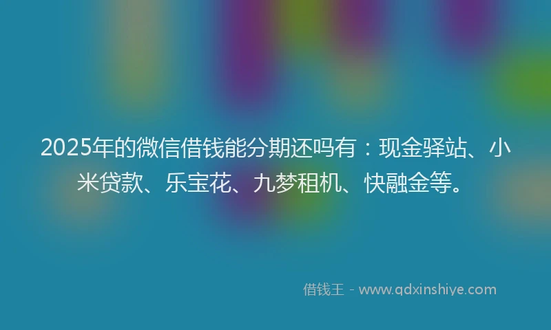 2025年的微信借钱能分期还吗有：现金驿站、小米贷款、乐宝花、九梦租机、快融金等。