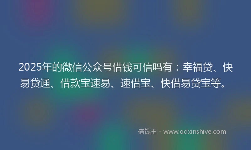 2025年的微信公众号借钱可信吗有：幸福贷、快易贷通、借款宝速易、速借宝、快借易贷宝等。