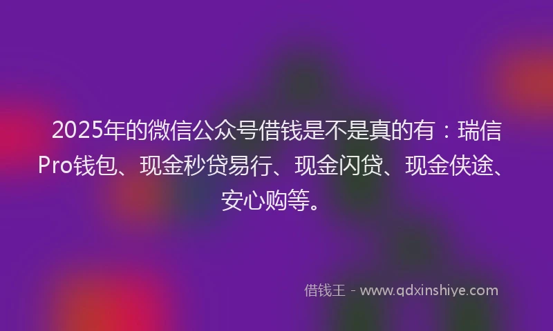 2025年的微信公众号借钱是不是真的有：瑞信Pro钱包、现金秒贷易行、现金闪贷、现金侠途、安心购等。