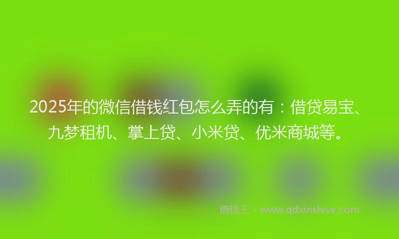 2025年的微信借钱红包怎么弄的有：借贷易宝、九梦租机、掌上贷、小米贷、优米商城等。
