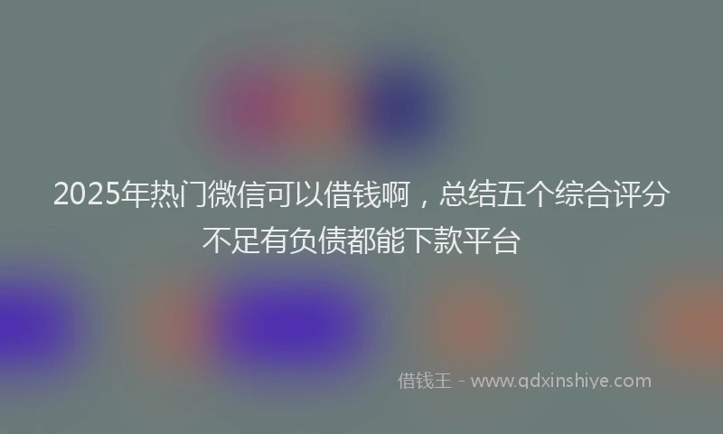 2025年热门微信可以借钱啊，总结五个综合评分不足有负债都能下款平台