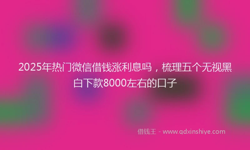 2025年热门微信借钱涨利息吗，梳理五个无视黑白下款8000左右的口子