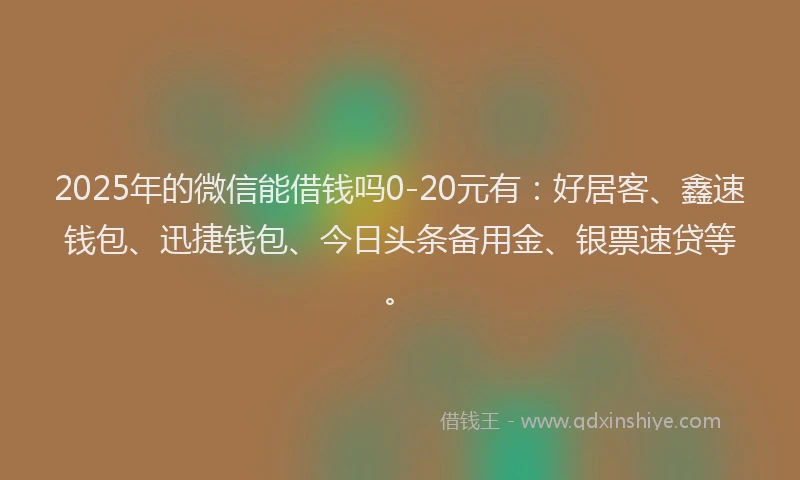 2025年的微信能借钱吗0-20元有：好居客、鑫速钱包、迅捷钱包、今日头条备用金、银票速贷等。