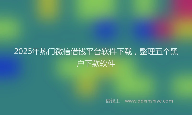 2025年热门微信借钱平台软件下载，整理五个黑户下款软件