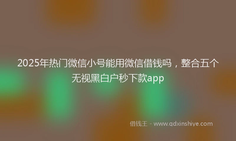 2025年热门微信小号能用微信借钱吗，整合五个无视黑白户秒下款app