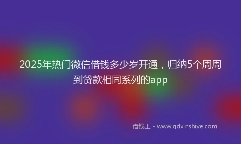 2025年热门微信借钱多少岁开通，归纳5个周周到贷款相同系列的app