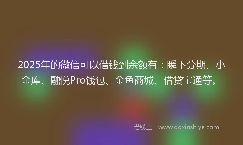 2025年的微信可以借钱到余额有：瞬下分期、小金库、融悦Pro钱包、金鱼商城、借贷宝通等。