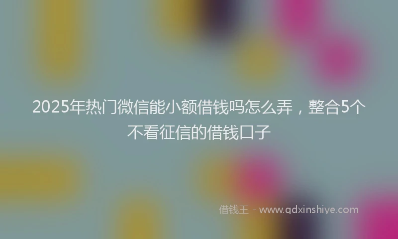 2025年热门微信能小额借钱吗怎么弄，整合5个不看征信的借钱口子