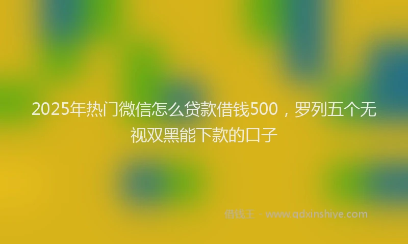 2025年热门微信怎么贷款借钱500，罗列五个无视双黑能下款的口子