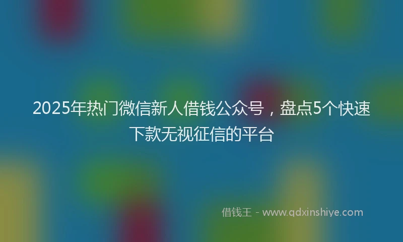 2025年热门微信新人借钱公众号，盘点5个快速下款无视征信的平台