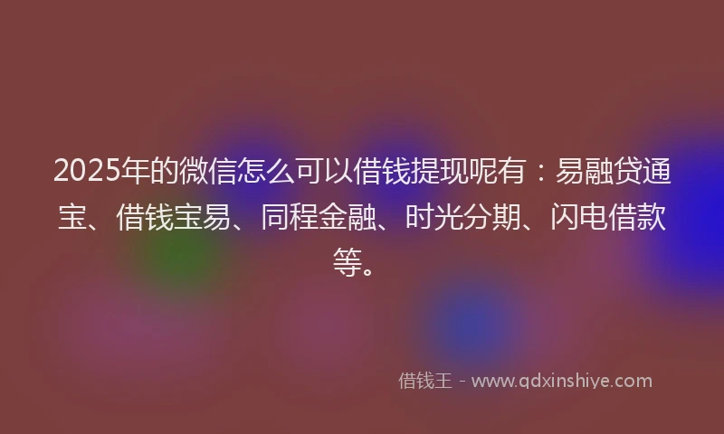 2025年的微信怎么可以借钱提现呢有：易融贷通宝、借钱宝易、同程金融、时光分期、闪电借款等。