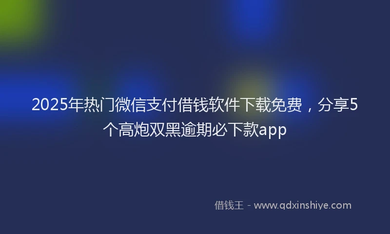 2025年热门微信支付借钱软件下载免费，分享5个高炮双黑逾期必下款app