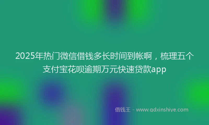 2025年热门微信借钱多长时间到帐啊，梳理五个支付宝花呗逾期万元快速贷款app