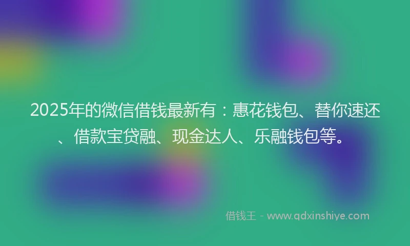 2025年的微信借钱最新有：惠花钱包、替你速还、借款宝贷融、现金达人、乐融钱包等。