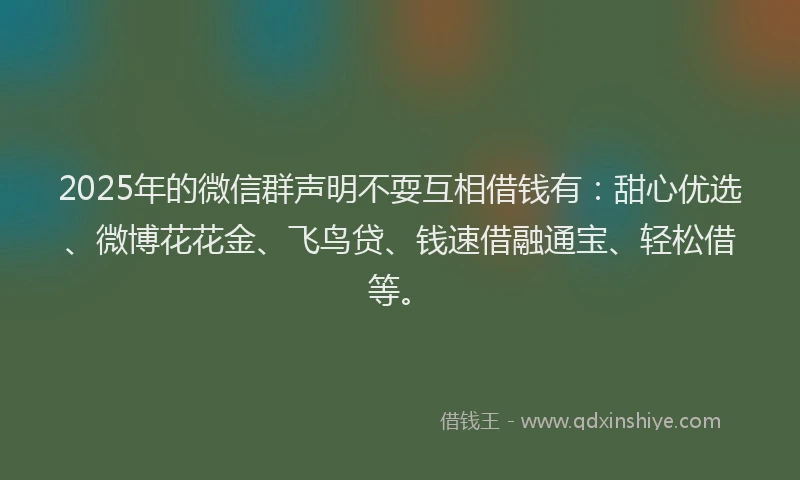 2025年的微信群声明不耍互相借钱有：甜心优选、微博花花金、飞鸟贷、钱速借融通宝、轻松借等。