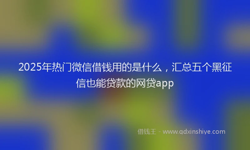 2025年热门微信借钱用的是什么，汇总五个黑征信也能贷款的网贷app