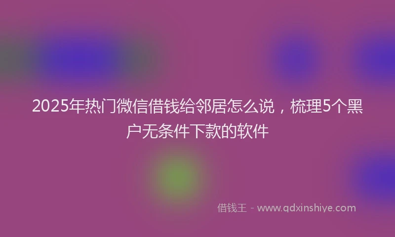 2025年热门微信借钱给邻居怎么说，梳理5个黑户无条件下款的软件