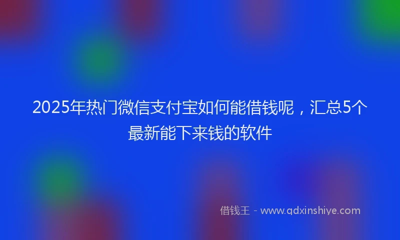 2025年热门微信支付宝如何能借钱呢，汇总5个最新能下来钱的软件