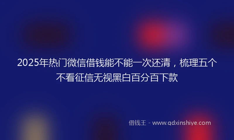 2025年热门微信借钱能不能一次还清，梳理五个不看征信无视黑白百分百下款