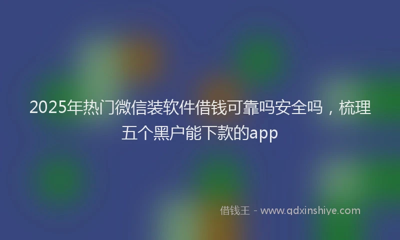 2025年热门微信装软件借钱可靠吗安全吗，梳理五个黑户能下款的app